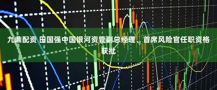 九鼎配資 田國強中國銀河資管副總經理、首席風險官任職資格獲批