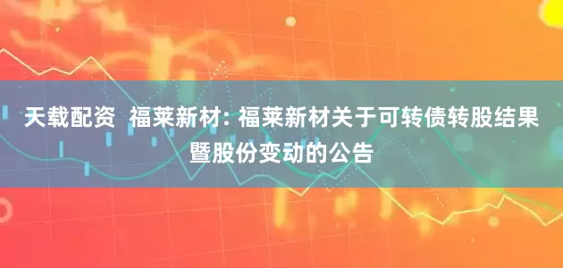 天載配資  福萊新材: 福萊新材關于可轉債轉股結果暨股份變動的公告