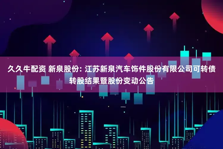 久久牛配資 新泉股份: 江蘇新泉汽車飾件股份有限公司可轉債轉股結果暨股份變動公告