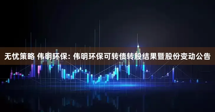 無憂策略 偉明環保: 偉明環保可轉債轉股結果暨股份變動公告
