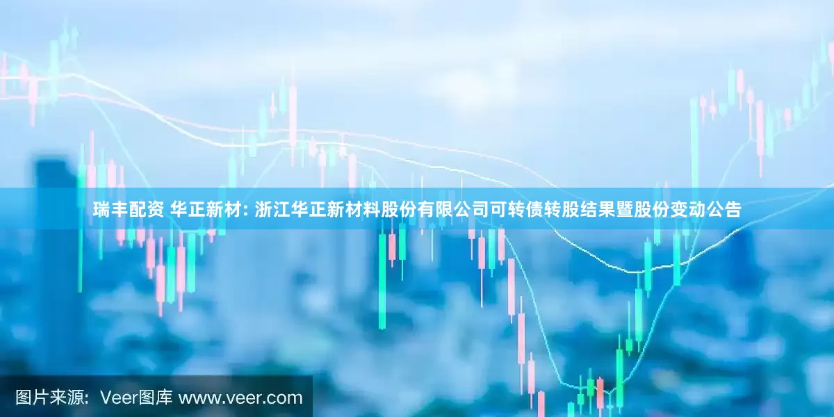 瑞豐配資 華正新材: 浙江華正新材料股份有限公司可轉(zhuǎn)債轉(zhuǎn)股結(jié)果暨股份變動公告