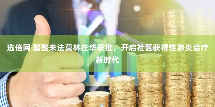 選倍網 醋酸來法莫林在華獲批，開啟社區獲得性肺炎治療新時代