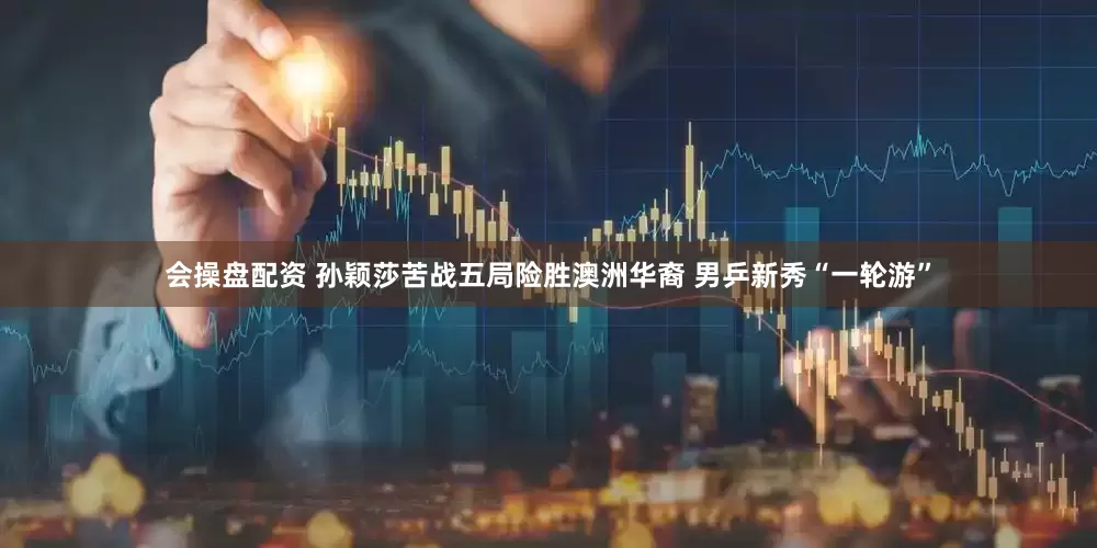 會操盤配資 孫穎莎苦戰(zhàn)五局險(xiǎn)勝澳洲華裔 男乒新秀“一輪游”