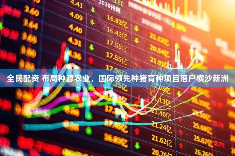 全民配資 布局種源農(nóng)業(yè)，國際領(lǐng)先種豬育種項(xiàng)目落戶橫沙新洲