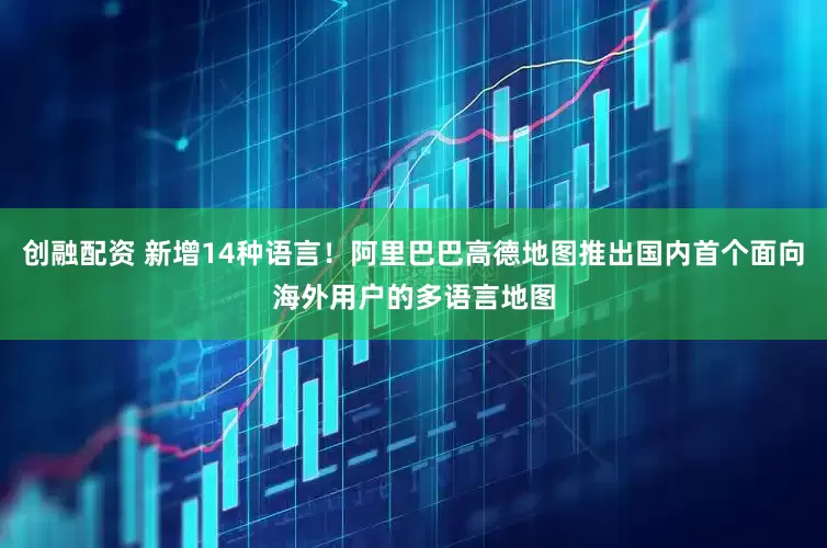 創融配資 新增14種語言！阿里巴巴高德地圖推出國內首個面向海外用戶的多語言地圖