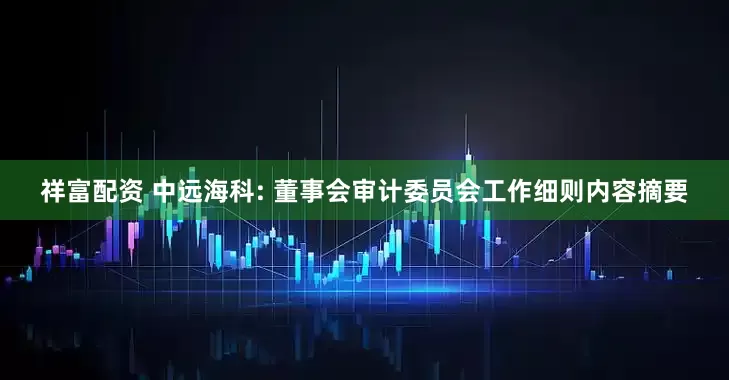 祥富配資 中遠海科: 董事會審計委員會工作細則內容摘要
