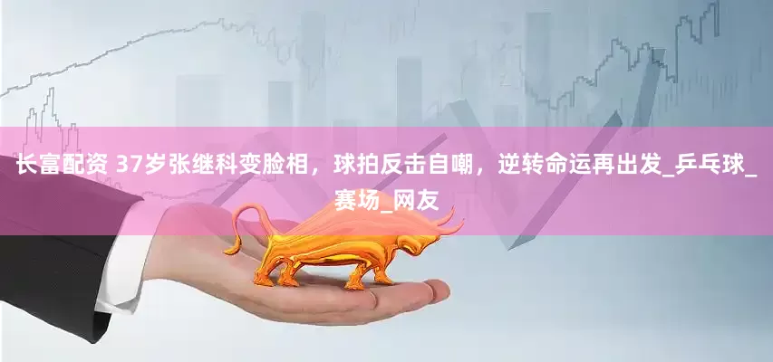 長富配資 37歲張繼科變臉相，球拍反擊自嘲，逆轉命運再出發_乒乓球_賽場_網友