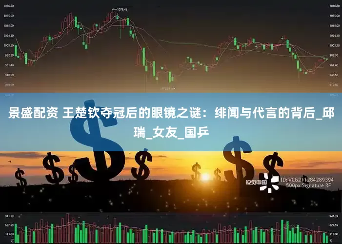 景盛配資 王楚欽奪冠后的眼鏡之謎：緋聞與代言的背后_邱瑞_女友_國乒