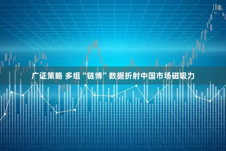 廣證策略 多組“鏈博”數據折射中國市場磁吸力