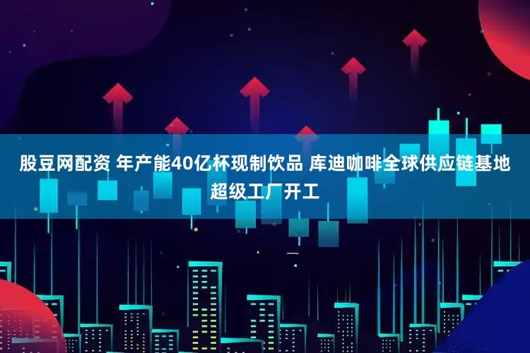 股豆網(wǎng)配資 年產(chǎn)能40億杯現(xiàn)制飲品 庫(kù)迪咖啡全球供應(yīng)鏈基地超級(jí)工廠開(kāi)工