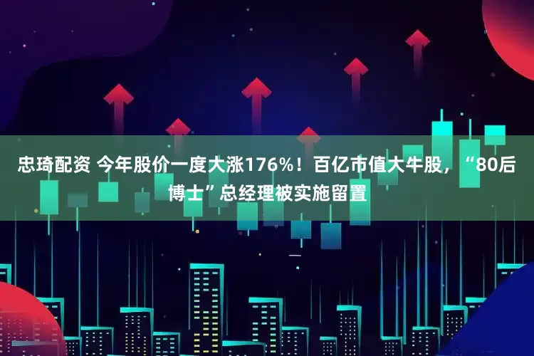 忠琦配資 今年股價一度大漲176%！百億市值大牛股，“80后博士”總經理被實施留置