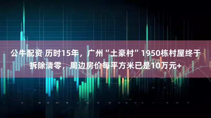 公牛配資 歷時15年，廣州“土豪村”1950棟村屋終于拆除清零，周邊房價每平方米已是10萬元+
