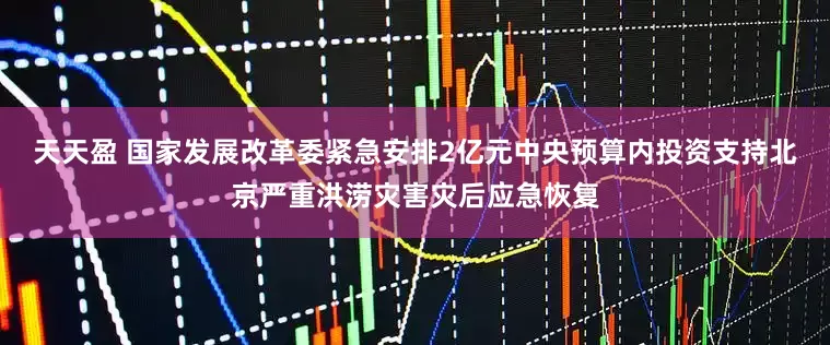天天盈 國家發展改革委緊急安排2億元中央預算內投資支持北京嚴重洪澇災害災后應急恢復