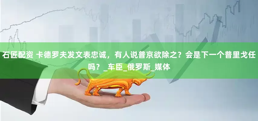 石匠配資 卡德羅夫發文表忠誠，有人說普京欲除之？會是下一個普里戈任嗎？_車臣_俄羅斯_媒體