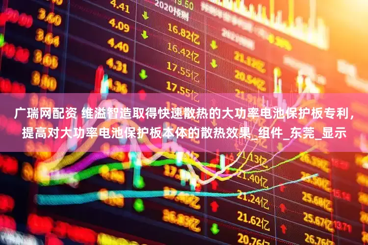 廣瑞網配資 維溢智造取得快速散熱的大功率電池保護板專利，提高對大功率電池保護板本體的散熱效果_組件_東莞_顯示