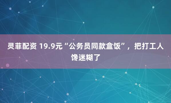 靈菲配資 19.9元“公務員同款盒飯”，把打工人饞迷糊了
