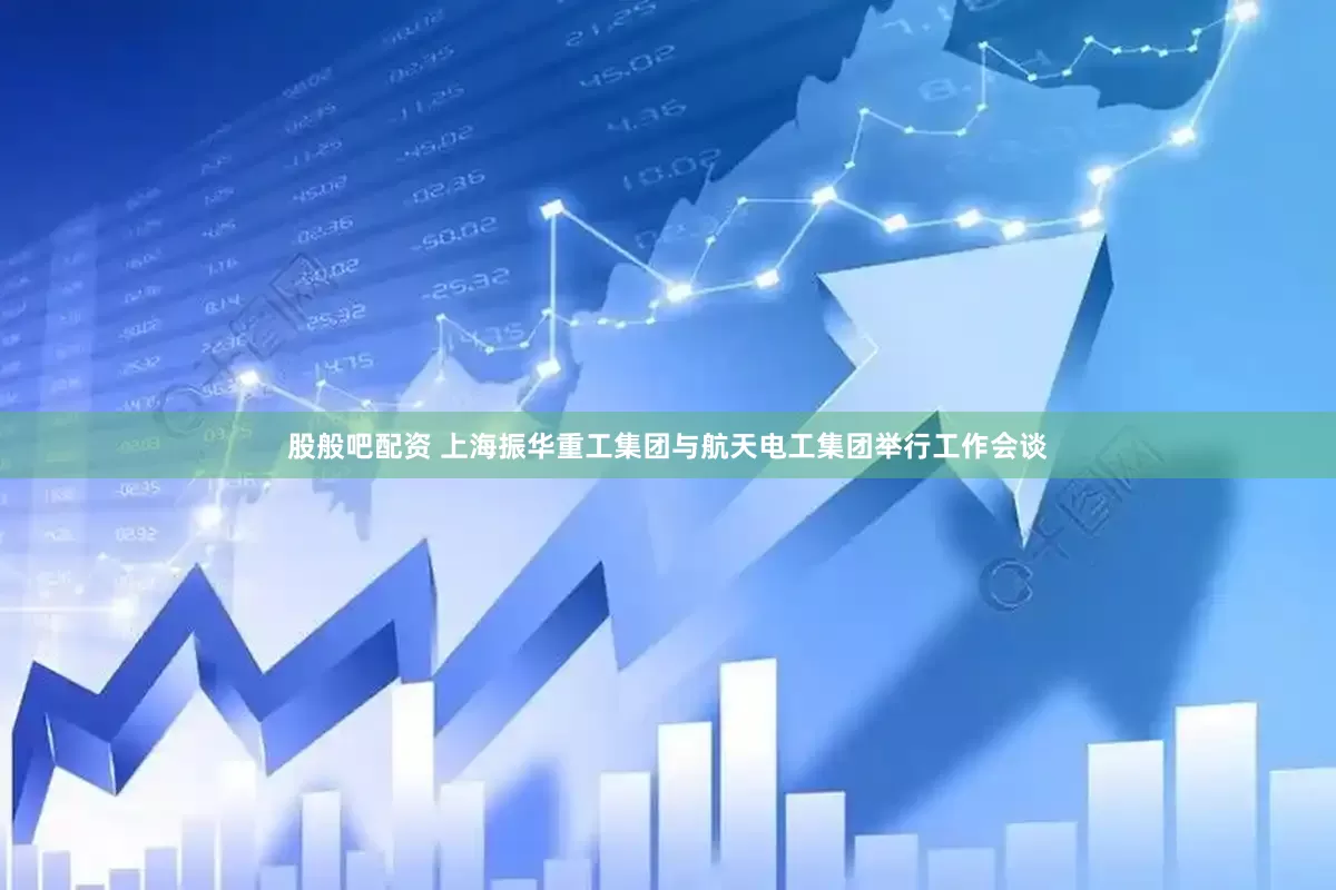 股般吧配資 上海振華重工集團與航天電工集團舉行工作會談