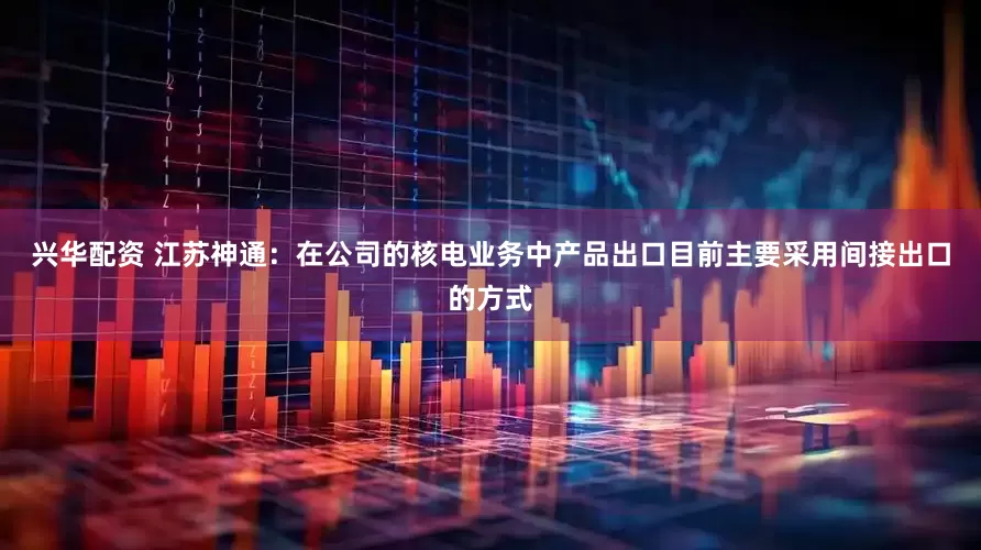 興華配資 江蘇神通：在公司的核電業務中產品出口目前主要采用間接出口的方式