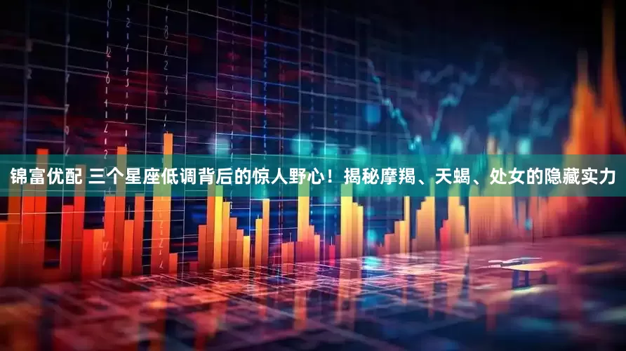 錦富優配 三個星座低調背后的驚人野心！揭秘摩羯、天蝎、處女的隱藏實力